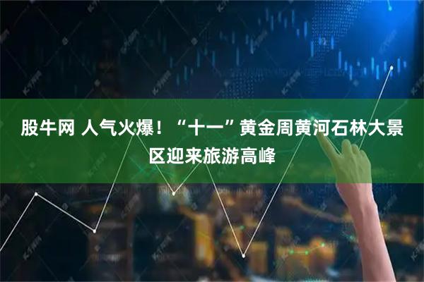 股牛网 人气火爆！“十一”黄金周黄河石林大景区迎来旅游高峰
