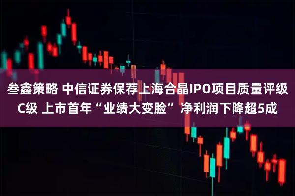 叁鑫策略 中信证券保荐上海合晶IPO项目质量评级C级 上市首年“业绩大变脸” 净利润下降超5成
