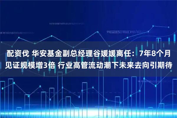 配资伐 华安基金副总经理谷媛媛离任：7年8个月见证规模增3倍 行业高管流动潮下未来去向引期待
