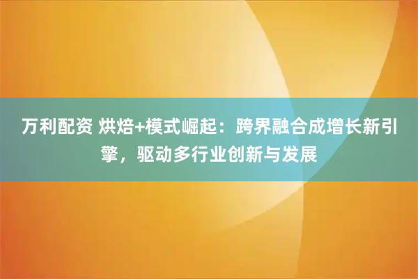 万利配资 烘焙+模式崛起：跨界融合成增长新引擎，驱动多行业创新与发展