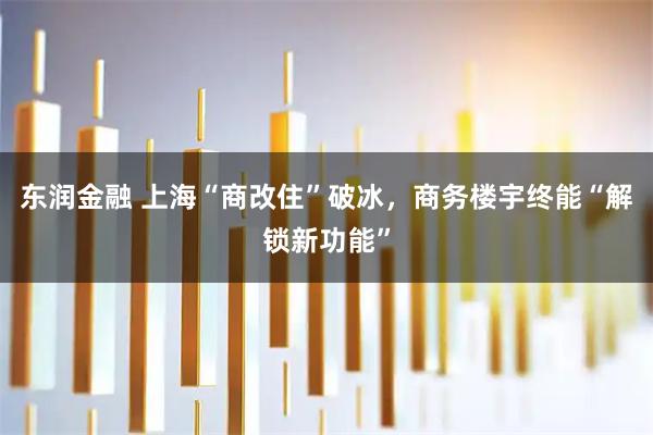 东润金融 上海“商改住”破冰，商务楼宇终能“解锁新功能”