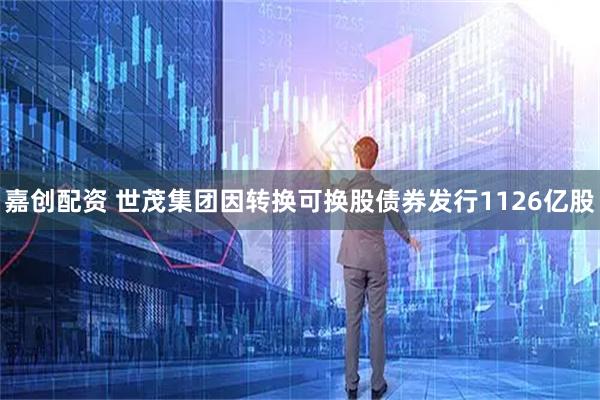 嘉创配资 世茂集团因转换可换股债券发行1126亿股