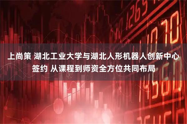 上尚策 湖北工业大学与湖北人形机器人创新中心签约 从课程到师资全方位共同布局