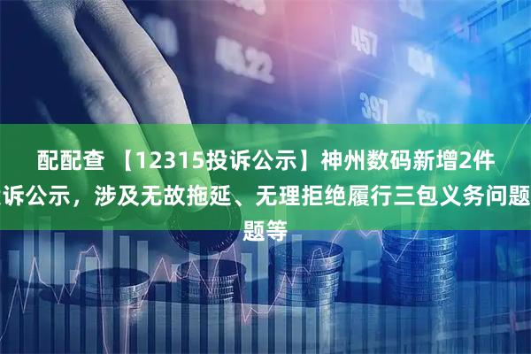 配配查 【12315投诉公示】神州数码新增2件投诉公示，涉及无故拖延、无理拒绝履行三包义务问题等