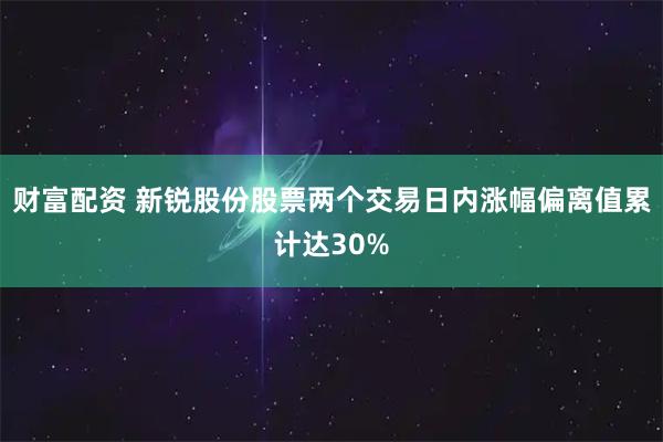 财富配资 新锐股份股票两个交易日内涨幅偏离值累计达30%