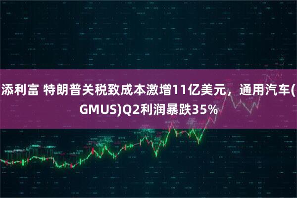 添利富 特朗普关税致成本激增11亿美元,通用汽车(GMUS)Q2利润暴跌35%